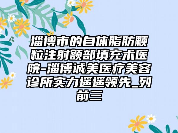 淄博市的自体脂肪颗粒注射额部填充术医院-淄博诚美医疗美容诊所实力遥遥领先_列前三