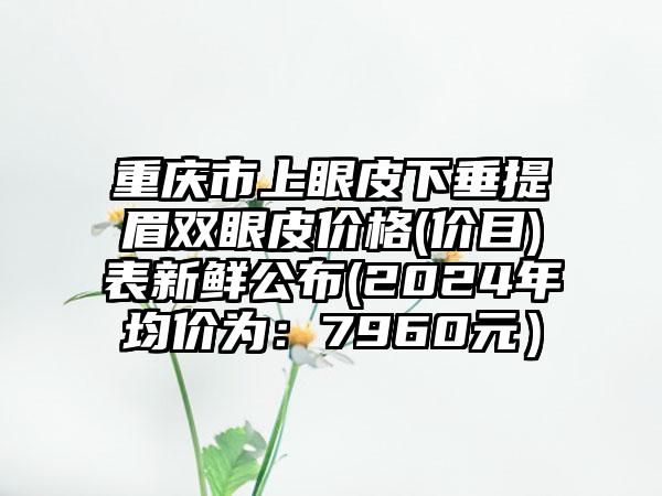 重庆市上眼皮下垂提眉双眼皮价格(价目)表新鲜公布(2024年均价为：7960元）