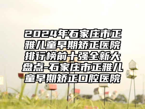 2024年石家庄市正雅儿童早期矫正医院排行榜前十强全新大盘点-石家庄市正雅儿童早期矫正口腔医院