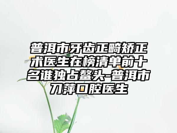 普洱市牙齿正畸矫正术医生在榜清单前十名谁独占鳌头-普洱市刀萍口腔医生