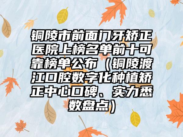 铜陵市前面门牙矫正医院上榜名单前十可靠榜单公布（铜陵渡江口腔数字化种植矫正中心口碑、实力悉数盘点）