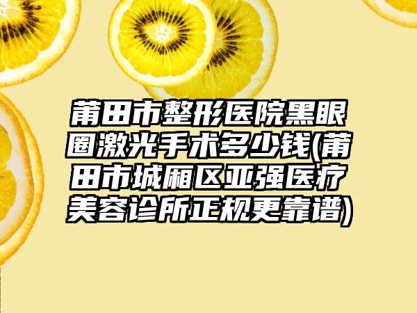 莆田市整形医院黑眼圈激光手术多少钱(莆田市城厢区亚强医疗美容诊所正规更靠谱)