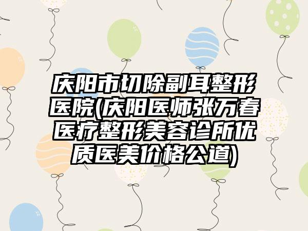 庆阳市切除副耳整形医院(庆阳医师张万春医疗整形美容诊所优质医美价格公道)