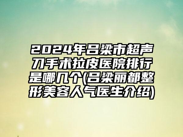 2024年吕梁市超声刀手术拉皮医院排行是哪几个(吕梁丽都整形美容人气医生介绍)