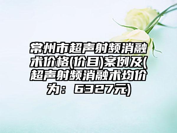 常州市超声射频消融术价格(价目)案例及(超声射频消融术均价为：6327元)