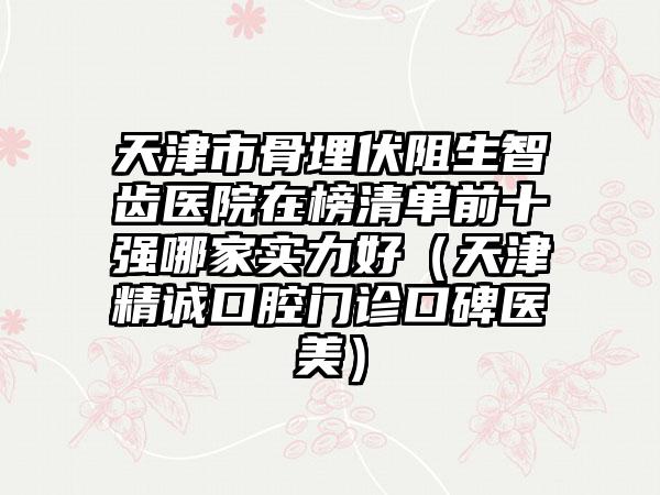 天津市骨埋伏阻生智齿医院在榜清单前十强哪家实力好（天津精诚口腔门诊口碑医美）