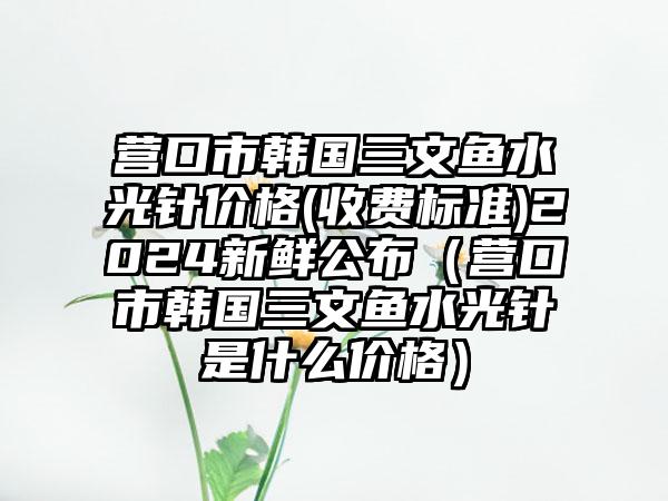 营口市韩国三文鱼水光针价格(收费标准)2024新鲜公布（营口市韩国三文鱼水光针是什么价格）