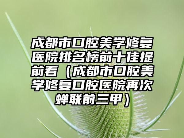 成都市口腔美学修复医院排名榜前十佳提前看（成都市口腔美学修复口腔医院再次蝉联前三甲）