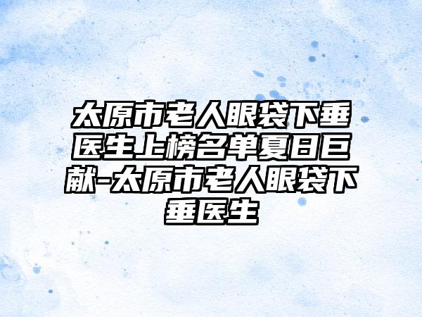 太原市老人眼袋下垂医生上榜名单夏日巨献-太原市老人眼袋下垂医生