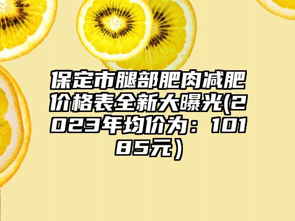 保定市腿部肥肉减肥价格表全新大曝光(2023年均价为：10185元）