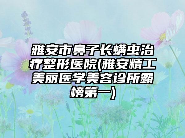 雅安市鼻子长螨虫治疗整形医院(雅安精工美丽医学美容诊所霸榜第一)