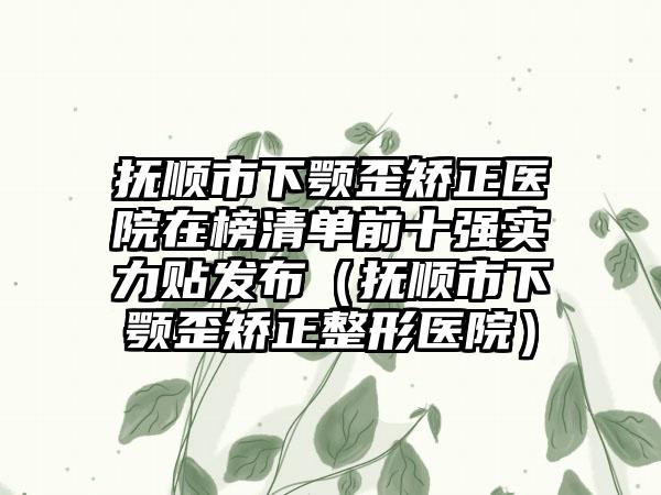 抚顺市下颚歪矫正医院在榜清单前十强实力贴发布（抚顺市下颚歪矫正整形医院）