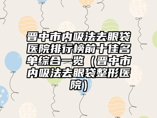 晋中市内吸法去眼袋医院排行榜前十佳名单综合一览（晋中市内吸法去眼袋整形医院）