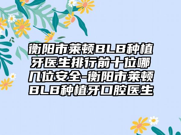 衡阳市莱顿BLB种植牙医生排行前十位哪几位安全-衡阳市莱顿BLB种植牙口腔医生