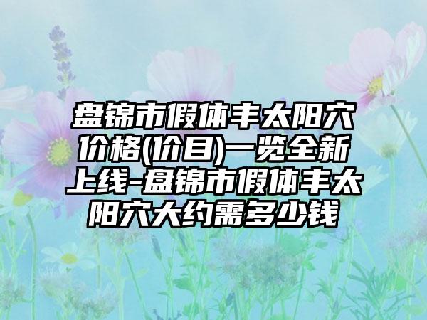 盘锦市假体丰太阳穴价格(价目)一览全新上线-盘锦市假体丰太阳穴大约需多少钱