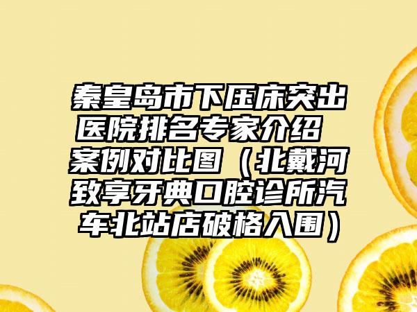 秦皇岛市下压床突出医院排名专家介绍 案例对比图（北戴河致享牙典口腔诊所汽车北站店破格入围）