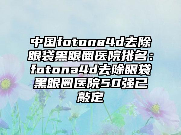 中国fotona4d去除眼袋黑眼圈医院排名：fotona4d去除眼袋黑眼圈医院50强已敲定