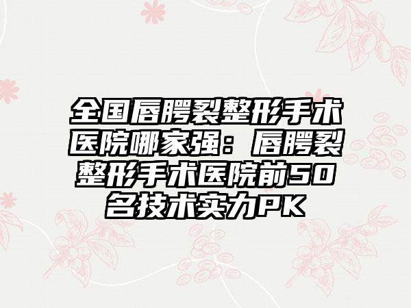 全国唇腭裂整形手术医院哪家强：唇腭裂整形手术医院前50名技术实力PK