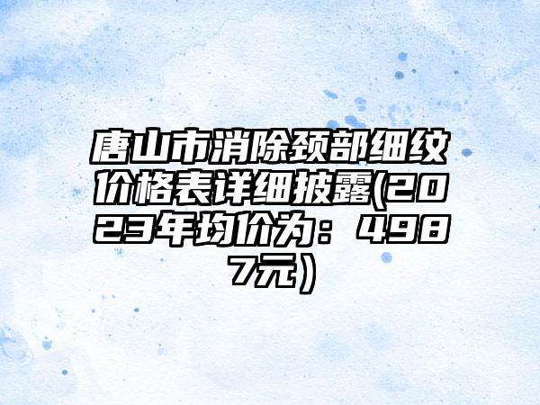 唐山市消除颈部细纹价格表详细披露(2023年均价为：4987元）