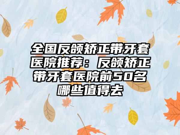 全国反颌矫正带牙套医院推荐：反颌矫正带牙套医院前50名哪些值得去