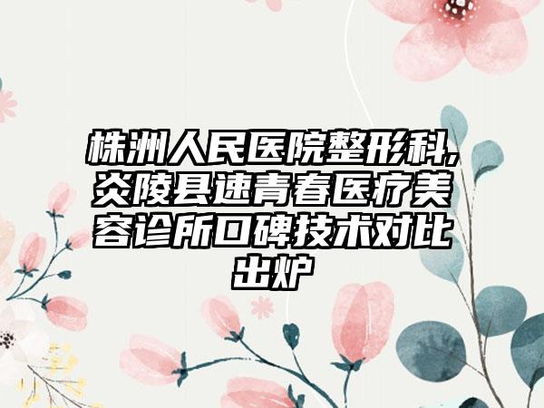 株洲人民医院整形科,炎陵县速青春医疗美容诊所口碑技术对比出炉