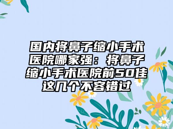 国内将鼻子缩小手术医院哪家强：将鼻子缩小手术医院前50佳这几个不容错过