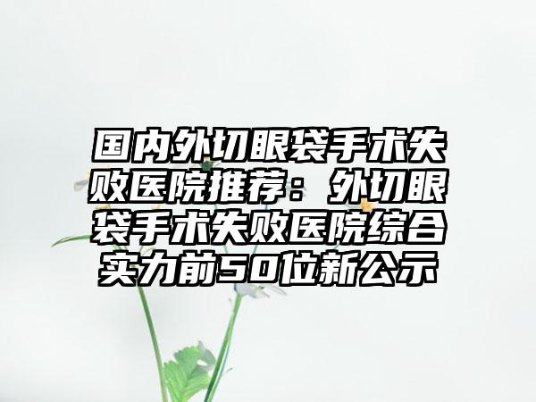 国内外切眼袋手术失败医院推荐：外切眼袋手术失败医院综合实力前50位新公示