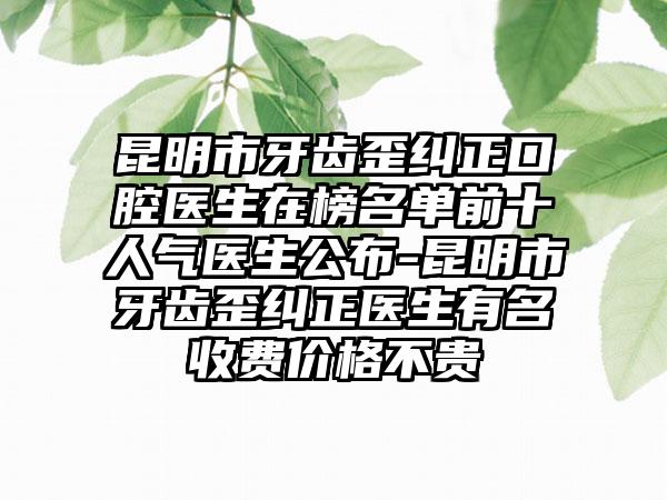 昆明市牙齿歪纠正口腔医生在榜名单前十人气医生公布-昆明市牙齿歪纠正医生有名收费价格不贵