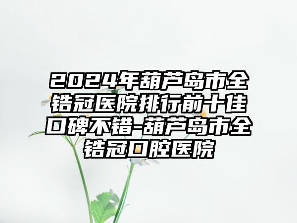 2024年葫芦岛市全锆冠医院排行前十佳口碑不错-葫芦岛市全锆冠口腔医院