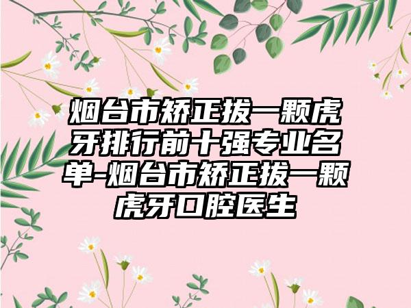 烟台市矫正拔一颗虎牙排行前十强专业名单-烟台市矫正拔一颗虎牙口腔医生