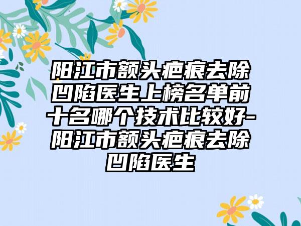 阳江市额头疤痕去除凹陷医生上榜名单前十名哪个技术比较好-阳江市额头疤痕去除凹陷医生