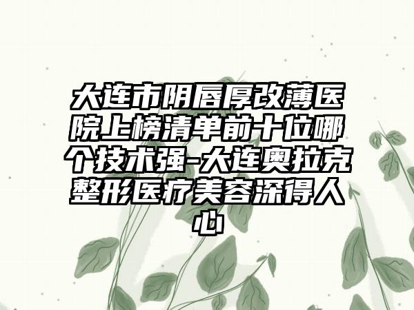 大连市阴唇厚改薄医院上榜清单前十位哪个技术强-大连奥拉克整形医疗美容深得人心