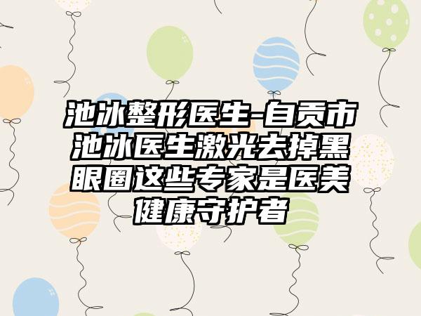 池冰整形医生-自贡市池冰医生激光去掉黑眼圈这些专家是医美健康守护者