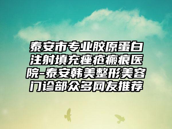 泰安市专业胶原蛋白注射填充痤疮瘢痕医院-泰安韩美整形美容门诊部众多网友推荐