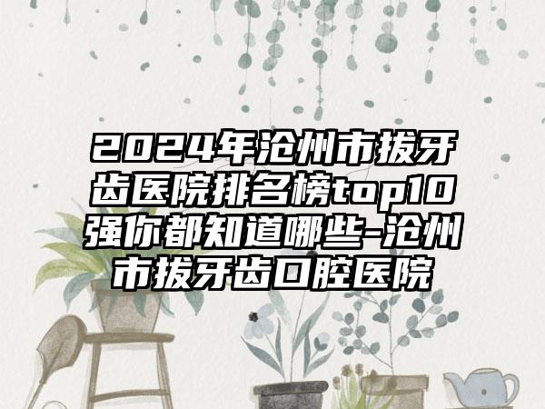 2024年沧州市拔牙齿医院排名榜top10强你都知道哪些-沧州市拔牙齿口腔医院