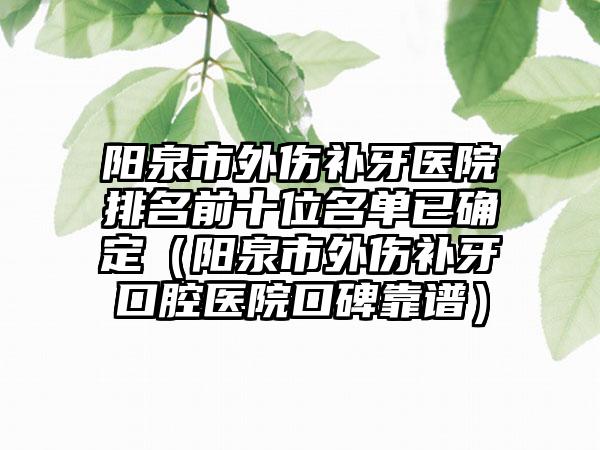 阳泉市外伤补牙医院排名前十位名单已确定（阳泉市外伤补牙口腔医院口碑靠谱）