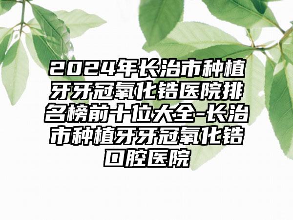 2024年长治市种植牙牙冠氧化锆医院排名榜前十位大全-长治市种植牙牙冠氧化锆口腔医院