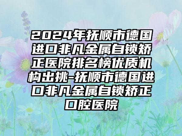 2024年抚顺市德国进口非凡金属自锁矫正医院排名榜优质机构出挑-抚顺市德国进口非凡金属自锁矫正口腔医院