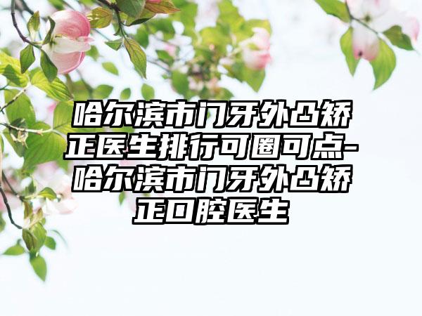 哈尔滨市门牙外凸矫正医生排行可圈可点-哈尔滨市门牙外凸矫正口腔医生