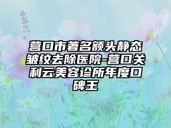 营口市著名额头静态皱纹去除医院-营口关利云美容诊所年度口碑王