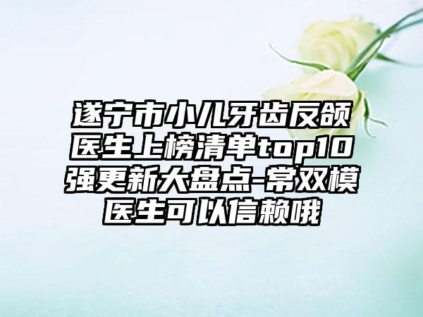 遂宁市小儿牙齿反颌医生上榜清单top10强更新大盘点-常双模医生可以信赖哦