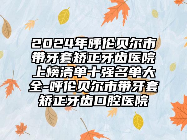 2024年呼伦贝尔市带牙套矫正牙齿医院上榜清单十强名单大全-呼伦贝尔市带牙套矫正牙齿口腔医院