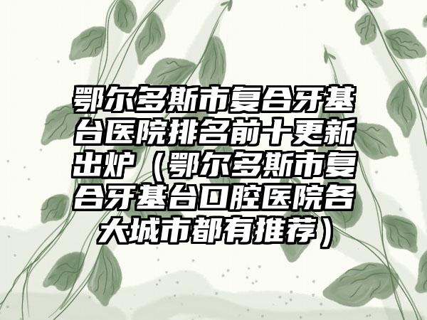 鄂尔多斯市复合牙基台医院排名前十更新出炉（鄂尔多斯市复合牙基台口腔医院各大城市都有推荐）