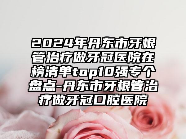 2024年丹东市牙根管治疗做牙冠医院在榜清单top10强专个盘点-丹东市牙根管治疗做牙冠口腔医院