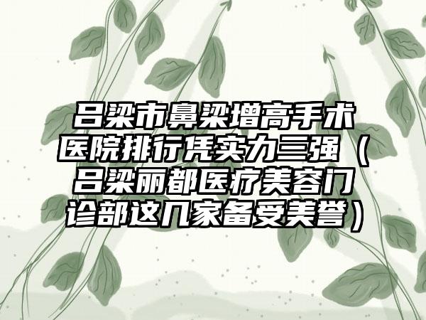 吕梁市鼻梁增高手术医院排行凭实力三强（吕梁丽都医疗美容门诊部这几家备受美誉）