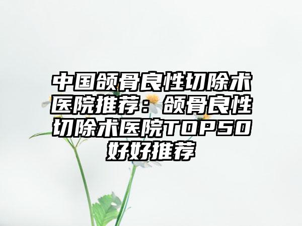 中国颌骨良性切除术医院推荐：颌骨良性切除术医院TOP50好好推荐