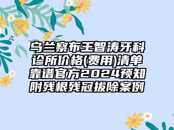 乌兰察布王智涛牙科诊所价格(费用)清单靠谱官方2024预知附残根残冠拔除案例