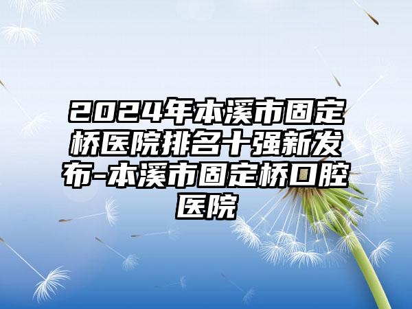 2024年本溪市固定桥医院排名十强新发布-本溪市固定桥口腔医院