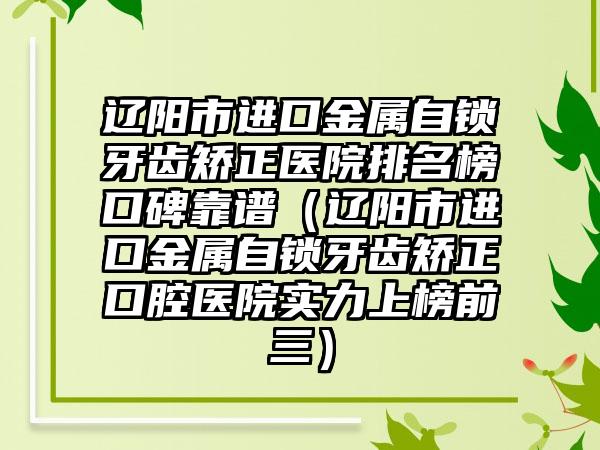 辽阳市进口金属自锁牙齿矫正医院排名榜口碑靠谱（辽阳市进口金属自锁牙齿矫正口腔医院实力上榜前三）