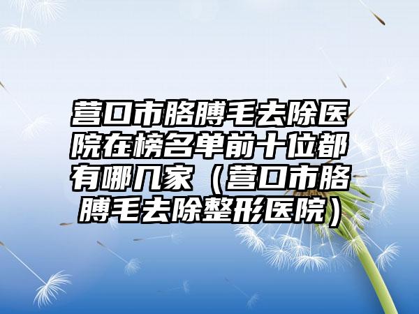 营口市胳膊毛去除医院在榜名单前十位都有哪几家（营口市胳膊毛去除整形医院）